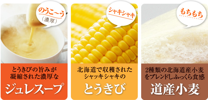 とうきびの旨みが凝縮された濃厚なジュレスープ。北海道で収穫されたシャッキシャキのとうきび。2種類の北海道産小麦をブレンドしふっくら食感道産小麦。